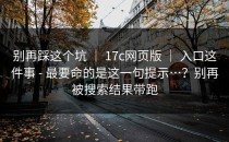 别再踩这个坑 ｜ 17c网页版 ｜ 入口这件事 - 最要命的是这一句提示…？别再被搜索结果带跑