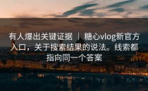 有人爆出关键证据 ｜ 糖心vlog新官方入口，关于搜索结果的说法。线索都指向同一个答案