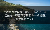 反差大赛观众最在意的门槛条件；被低估的一环更不容易翻车一拆就懂，你会重新定义它