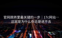 官网跳转里最关键的一步｜17c网站…这就是为什么你总是进不去
