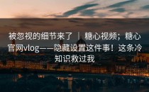 被忽视的细节来了 ｜ 糖心视频；糖心官网vlog——隐藏设置这件事！这条冷知识救过我