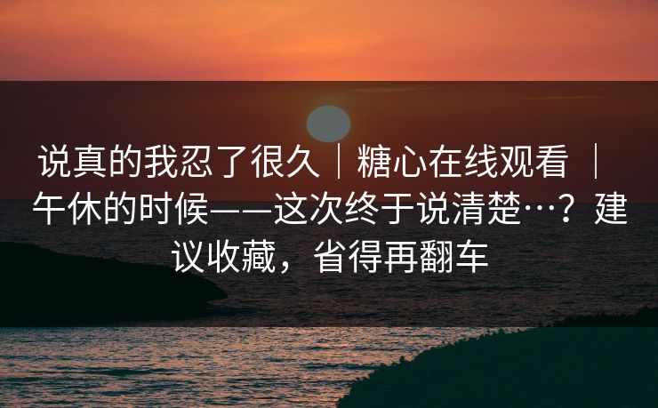 说真的我忍了很久｜糖心在线观看 ｜ 午休的时候——这次终于说清楚…？建议收藏，省得再翻车  第1张