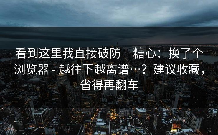 看到这里我直接破防｜糖心：换了个浏览器 - 越往下越离谱…？建议收藏，省得再翻车  第1张
