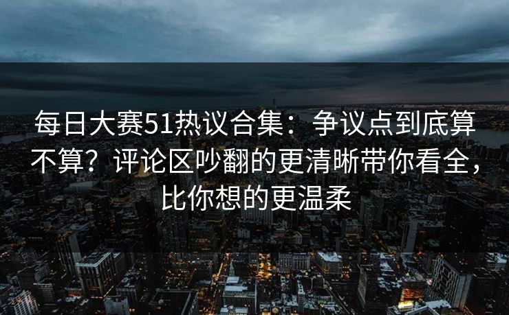每日大赛51热议合集：争议点到底算不算？评论区吵翻的更清晰带你看全，比你想的更温柔  第1张