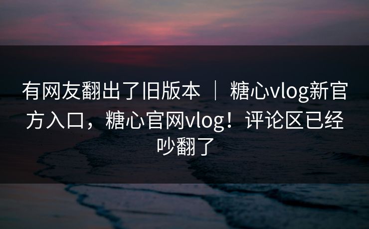 有网友翻出了旧版本 ｜ 糖心vlog新官方入口，糖心官网vlog！评论区已经吵翻了  第1张