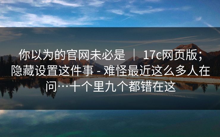 你以为的官网未必是 ｜ 17c网页版；隐藏设置这件事 - 难怪最近这么多人在问…十个里九个都错在这  第1张
