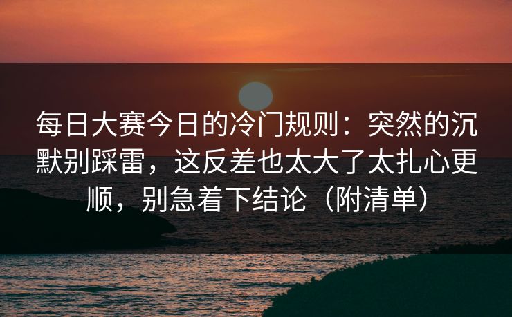 每日大赛今日的冷门规则：突然的沉默别踩雷，这反差也太大了太扎心更顺，别急着下结论（附清单）  第1张