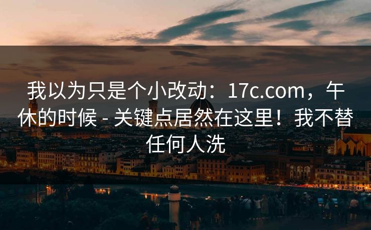 我以为只是个小改动：17c.com，午休的时候 - 关键点居然在这里！我不替任何人洗  第1张