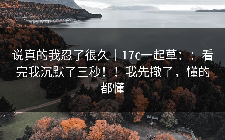 说真的我忍了很久｜17c一起草：：看完我沉默了三秒！！我先撤了，懂的都懂  第1张