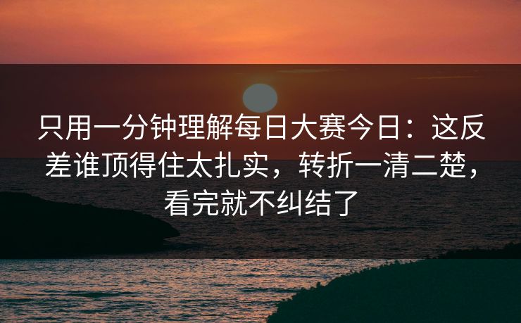 只用一分钟理解每日大赛今日：这反差谁顶得住太扎实，转折一清二楚，看完就不纠结了  第1张