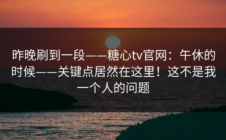 昨晚刷到一段——糖心tv官网：午休的时候——关键点居然在这里！这不是我一个人的问题  第1张