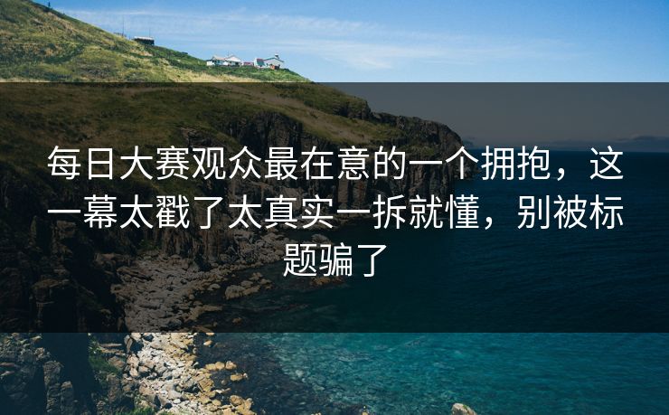 每日大赛观众最在意的一个拥抱，这一幕太戳了太真实一拆就懂，别被标题骗了  第1张