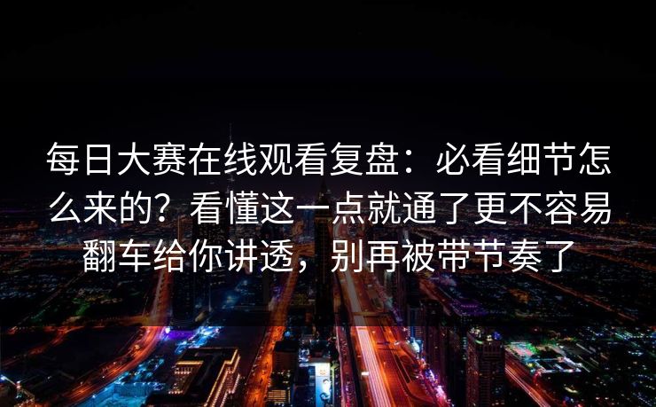 每日大赛在线观看复盘：必看细节怎么来的？看懂这一点就通了更不容易翻车给你讲透，别再被带节奏了  第1张