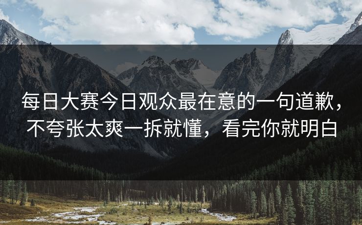 每日大赛今日观众最在意的一句道歉，不夸张太爽一拆就懂，看完你就明白  第1张