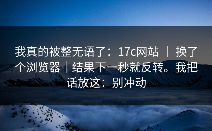 我真的被整无语了：17c网站 ｜ 换了个浏览器｜结果下一秒就反转。我把话放这：别冲动  第1张