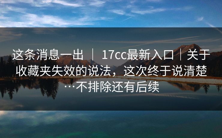 这条消息一出 ｜ 17cc最新入口｜关于收藏夹失效的说法，这次终于说清楚…不排除还有后续  第1张