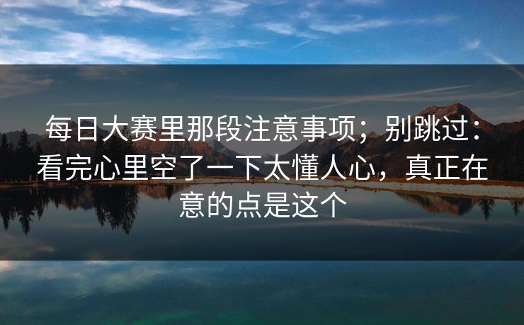 每日大赛里那段注意事项；别跳过：看完心里空了一下太懂人心，真正在意的点是这个  第1张