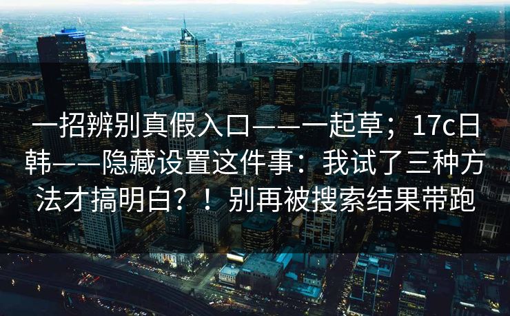 一招辨别真假入口——一起草；17c日韩——隐藏设置这件事：我试了三种方法才搞明白？！别再被搜索结果带跑  第1张