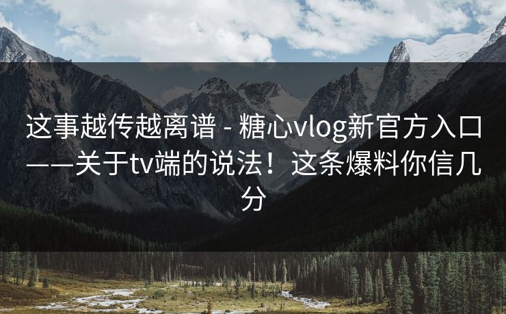 这事越传越离谱 - 糖心vlog新官方入口——关于tv端的说法！这条爆料你信几分  第1张