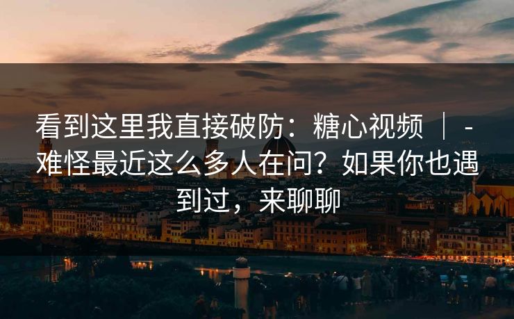 看到这里我直接破防：糖心视频 ｜ - 难怪最近这么多人在问？如果你也遇到过，来聊聊  第1张