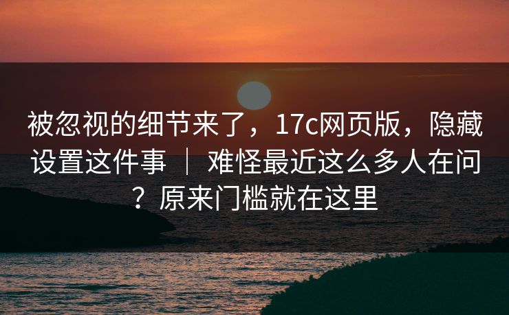 被忽视的细节来了，17c网页版，隐藏设置这件事 ｜ 难怪最近这么多人在问？原来门槛就在这里  第1张