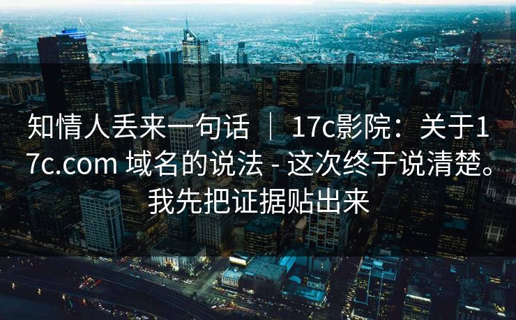 知情人丢来一句话 ｜ 17c影院：关于17c.com 域名的说法 - 这次终于说清楚。我先把证据贴出来  第1张