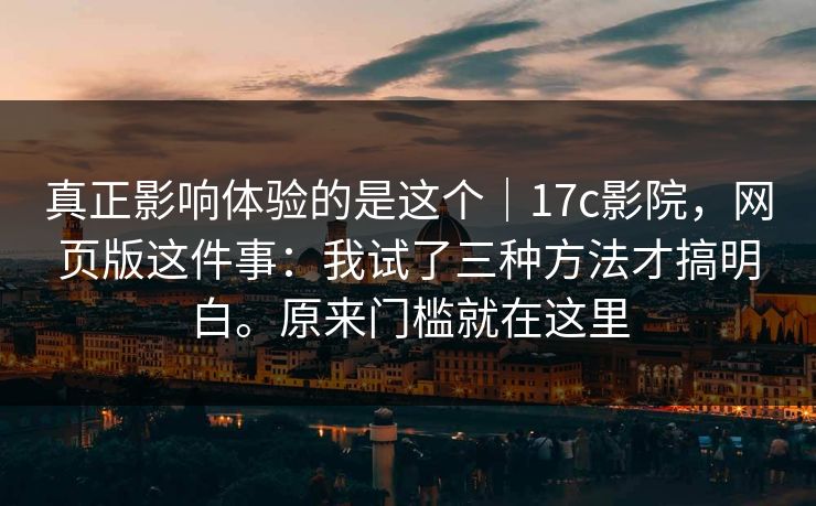 真正影响体验的是这个｜17c影院，网页版这件事：我试了三种方法才搞明白。原来门槛就在这里  第1张