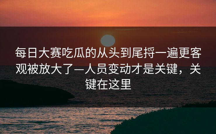 每日大赛吃瓜的从头到尾捋一遍更客观被放大了—人员变动才是关键，关键在这里  第1张