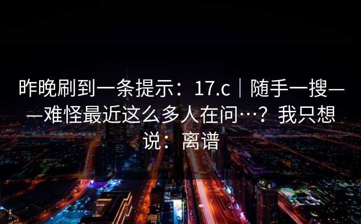 昨晚刷到一条提示：17.c｜随手一搜——难怪最近这么多人在问…？我只想说：离谱  第1张