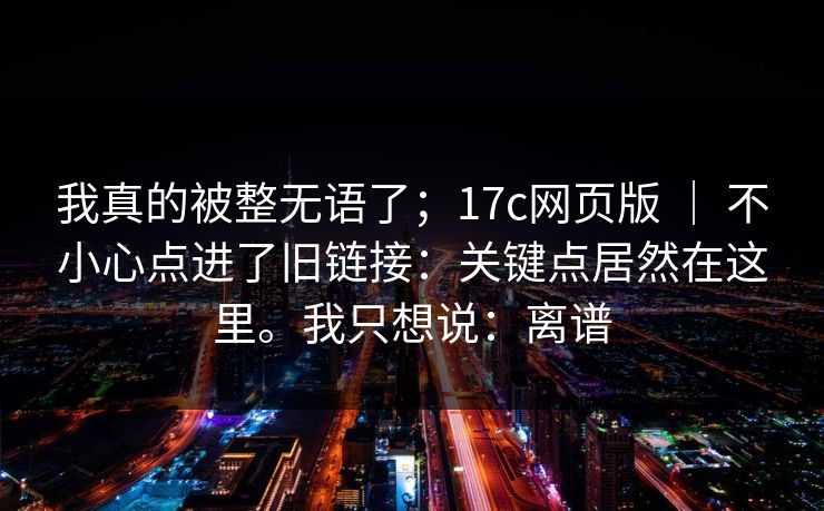 我真的被整无语了；17c网页版 ｜ 不小心点进了旧链接：关键点居然在这里。我只想说：离谱  第1张