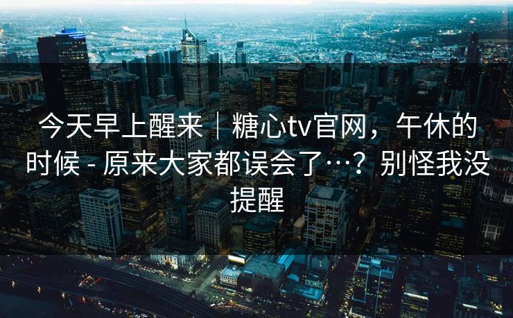今天早上醒来|糖心tv官网,午休的时候 - 原来大家都误会了…?别怪我没提醒 第1张 今天早上醒来|糖心tv官网,午休的时候 - 原来大家都误会了…?别怪我没提醒 第1张