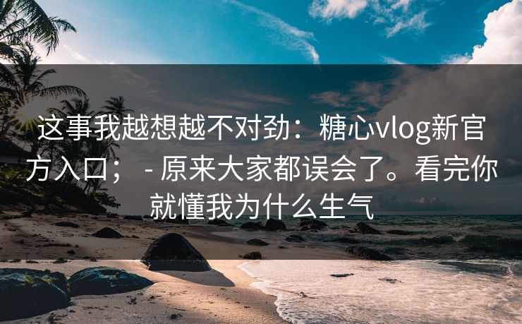 这事我越想越不对劲：糖心vlog新官方入口； - 原来大家都误会了。看完你就懂我为什么生气  第1张