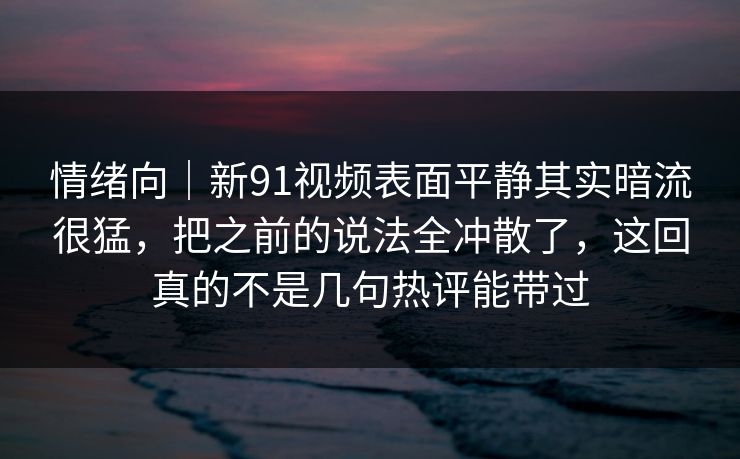 情绪向|新91视频表面平静其实暗流很猛,把之前的说法全冲散了,这回真的不是几句热评能带过 第1张 情绪向|新91视频表面平静其实暗流很猛,把之前的说法全冲散了,这回真的不是几句热评能带过 第1张