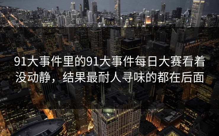91大事件里的91大事件每日大赛看着没动静，结果最耐人寻味的都在后面  第1张
