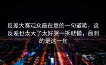 反差大赛观众最在意的一句道歉，这反差也太大了太好哭一拆就懂，最刺的是这一句