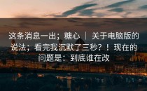 这条消息一出；糖心 ｜ 关于电脑版的说法；看完我沉默了三秒？！现在的问题是：到底谁在改