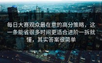 每日大赛观众最在意的高分策略，这一条能省很多时间更适合进阶一拆就懂，其实答案很简单