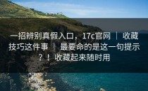 一招辨别真假入口，17c官网 ｜ 收藏技巧这件事 ｜ 最要命的是这一句提示？！收藏起来随时用
