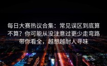 每日大赛热议合集：常见误区到底算不算？你可能从没注意过更少走弯路带你看全，越想越耐人寻味