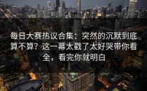 每日大赛热议合集：突然的沉默到底算不算？这一幕太戳了太好哭带你看全，看完你就明白