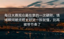 每日大赛观众最在意的一次硬刚，情绪瞬间被点燃太好哭一拆就懂，别再被带节奏了
