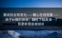 据说后台有变化——糖心在线观看——关于tv端的说法；越往下越离谱…？有更新我会继续补