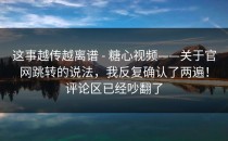 这事越传越离谱 - 糖心视频——关于官网跳转的说法，我反复确认了两遍！评论区已经吵翻了