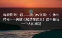 昨晚刷到一段——糖心tv官网：午休的时候——关键点居然在这里！这不是我一个人的问题