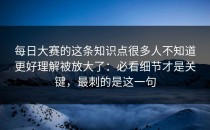 每日大赛的这条知识点很多人不知道更好理解被放大了：必看细节才是关键，最刺的是这一句