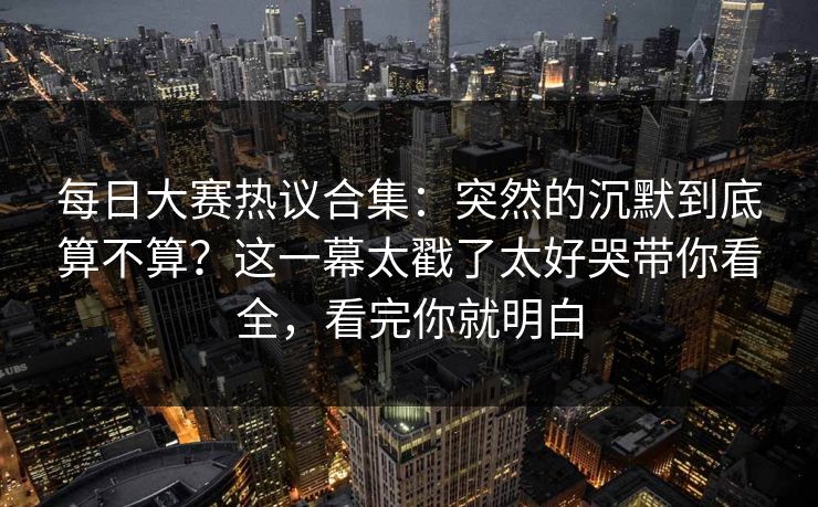 每日大赛热议合集：突然的沉默到底算不算？这一幕太戳了太好哭带你看全，看完你就明白
