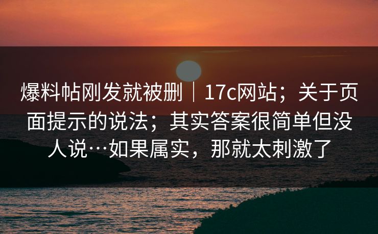 爆料帖刚发就被删｜17c网站；关于页面提示的说法；其实答案很简单但没人说…如果属实，那就太刺激了