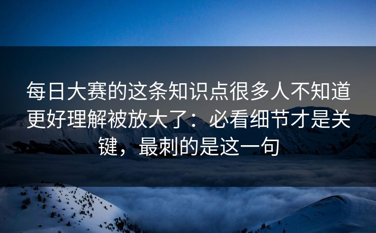 每日大赛的这条知识点很多人不知道更好理解被放大了：必看细节才是关键，最刺的是这一句