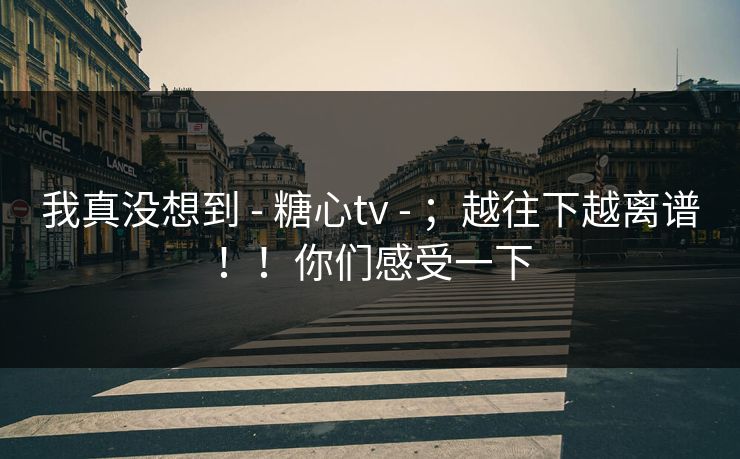 我真没想到 - 糖心tv - ；越往下越离谱！！你们感受一下
