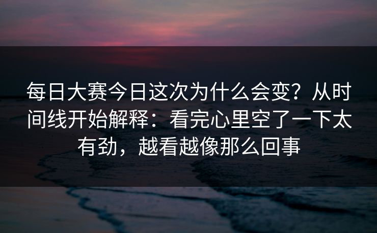 每日大赛今日这次为什么会变？从时间线开始解释：看完心里空了一下太有劲，越看越像那么回事